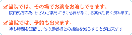 当院ではその場でお薬をお渡しできます。院内処方のため、わざわざ薬局に行く必要がなく、お薬代も安く済みます。当院では、予約も出来ます。待ち時間を短縮し、他の患者さまとの接触を減らすことが出来ます。